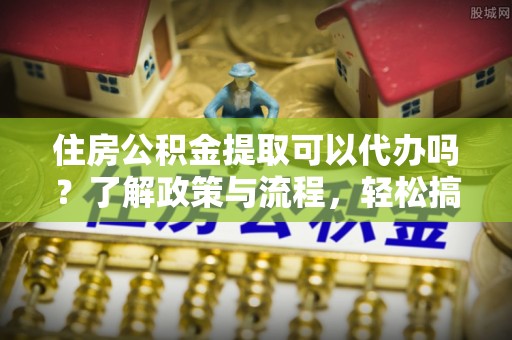 路南住房公积金提取可以代办吗？了解政策与流程，轻松搞定公积金提取