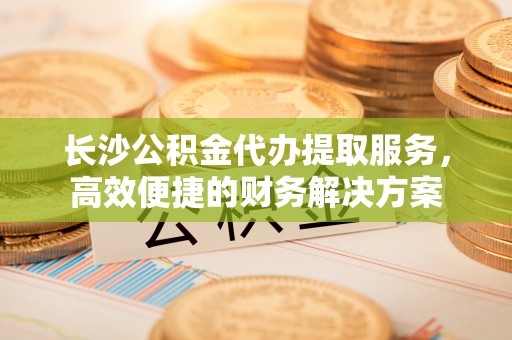 路南长沙公积金代办提取服务，高效便捷的财务解决方案