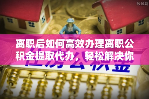 路南离职后如何高效办理离职公积金提取代办，轻松解决你的后顾之忧