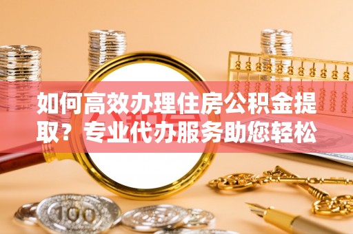 路南如何高效办理住房公积金提取？专业代办服务助您轻松搞定