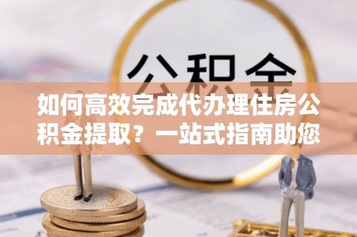 路南如何高效完成代办理住房公积金提取？一站式指南助您轻松搞定