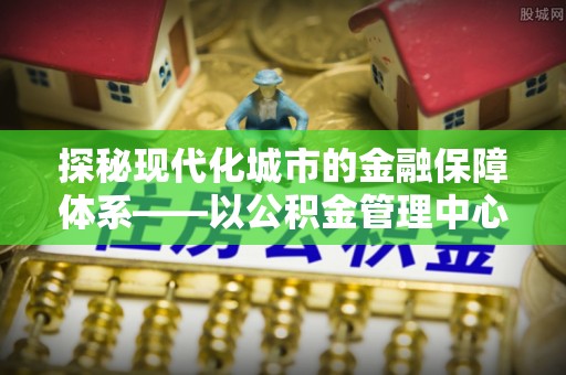 路南探秘现代化城市的金融保障体系——以公积金管理中心为核心的民生服务